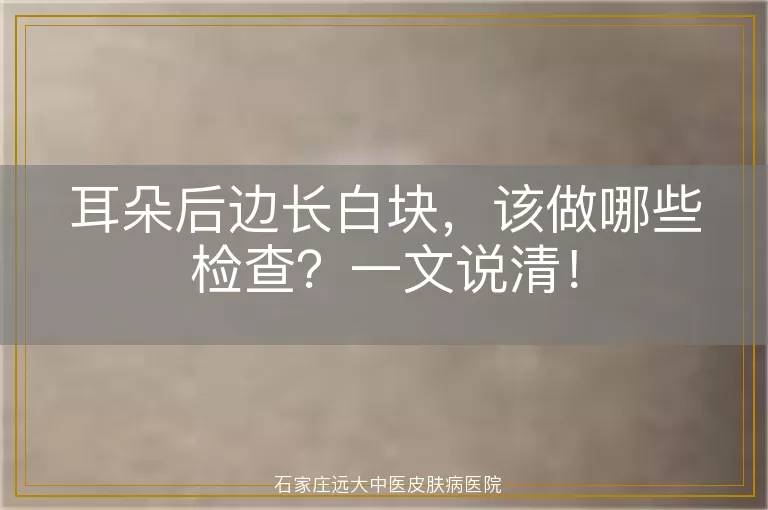 耳朵后边长白块，该做哪些检查？一文说清！